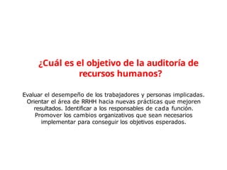 Evaluar el desempeño de los trabajadores y personas implicadas.
Orientar el área de RRHH hacia nuevas prácticas que mejoren
resultados. Identificar a los responsables de cada función.
Promover los cambios organizativos que sean necesarios
implementar para conseguir los objetivos esperados.
¿Cuál es el objetivo de la auditoría de
recursos humanos?
 