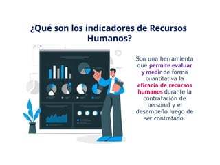 ¿Qué son los indicadores de Recursos
Humanos?
Son una herramienta
que permite evaluar
y medir de forma
cuantitativa la
eficacia de recursos
humanos durante la
contratación de
personal y el
desempeño luego de
ser contratado.
 