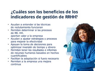 ¿Cuáles son los beneficios de los
indicadores de gestión de RRHH?
• Ayudan a entender si las técnicas
de reclutamiento funcionan
• Permiten determinar si los procesos
de RR. HH.
aportan valor a la empresa
• Ayudan a ajustar estrategias y procesos
para mejorar la efectividad
• Apoyan la toma de decisiones para
optimizar inversión de tiempo y dinero
• Permiten tener los resultados e informes
de recursos humanos basados en hechos
cuantificables
• Facilitan la adaptación si fuera necesario
• Permiten a la empresa una mejora
continua
 