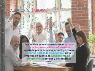 AUDITORÍA LABORAL
Este análisis se realiza mediante el estudio
de la documentación e información
aportada por la empresa y concluye con un
informe final de la situación real de la
empresa en cuanto al cumplimiento de las
obligaciones laborales y de Seguridad
Social.
 