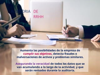AUDITORIA DE
RRHH
Aumenta las posibilidades de la empresa de
cumplir sus objetivos, detecta fraudes o
malversaciones de activos y problemas similares.
Asegurando la veracidad de todos los datos que se
van acumulando a lo largo de la actividad, y que
serán revisados durante la auditoría.
 