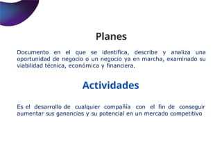 Planes
Documento en el que se identifica, describe y analiza una
oportunidad de negocio o un negocio ya en marcha, examinado su
viabilidad técnica, económica y financiera.
Actividades
Es el desarrollo de cualquier compañía con el fin de conseguir
aumentar sus ganancias y su potencial en un mercado competitivo
 