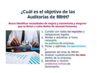 ¿Cuál es el objetivo de las
Auditorías de RRHH?
Busca identificar necesidades de mejora y crecimiento y asegurar
que se lleven a cabo dentro de recursos humanos.
1. Cumplir con todos los requisitos y
obligaciones legales.
2. Revisar y actualizar, si fuera
necesario,
las políticas de empresa.
3. Prever y optimizar las operaciones
y
gestiones del área de RRHH.
4. Analizar cualitativamente los roles
dentro de la empresa.
5. Identificar y revertir
problemas críticos de
desempeño.
 