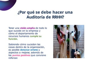 ¿Por qué se debe hacer una
Auditoría de RRHH?
Tener una visión amplia de todo lo
que sucede en la empresa y
cómo el departamento de
recursos humanos cumple su
función.
Sabiendo cómo suceden las
cosas dentro de la organización,
es posible detectar errores y
aspectos a mejorar, además de
los puntos positivos que conviene
reforzar.
 