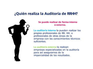 ¿Quién realiza la Auditoría de RRHH?
Se puede realizar de forma interna
o externa.
La auditoría interna la pueden realizar los
propios profesionales de RR. HH. o
profesionales de otras áreas de la
empresa con los conocimientos técnicos
suficientes.
La auditoría externa la realizan
empresas especializadas en la auditoría
para así asegurarnos de la
imparcialidad de los resultados.
 