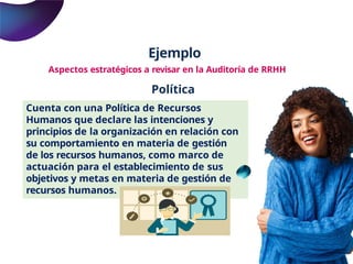 Ejemplo
Aspectos estratégicos a revisar en la Auditoría de RRHH
Política
Cuenta con una Política de Recursos
Humanos que declare las intenciones y
principios de la organización en relación con
su comportamiento en materia de gestión
de los recursos humanos, como marco de
actuación para el establecimiento de sus
objetivos y metas en materia de gestión de
recursos humanos.
 