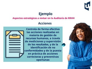 Ejemplo
Aspectos estratégicos a revisar en la Auditoría de RRHH
Acciones
Controla de forma efectiva
las acciones realizadas en
materia de gestión de
recursos humanos, a través
de mediciones y supervisión
de los resultados, y de la
identificación de no
conformidades y de la puesta
en práctica de acciones
correctoras y preventivas
oportunas
 