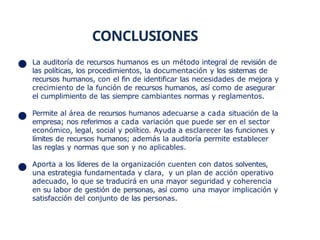 CONCLUSIONES
La auditoría de recursos humanos es un método integral de revisión de
las políticas, los procedimientos, la documentación y los sistemas de
recursos humanos, con el fin de identificar las necesidades de mejora y
crecimiento de la función de recursos humanos, así como de asegurar
el cumplimiento de las siempre cambiantes normas y reglamentos.
Permite al área de recursos humanos adecuarse a cada situación de la
empresa; nos referimos a cada variación que puede ser en el sector
económico, legal, social y político. Ayuda a esclarecer las funciones y
límites de recursos humanos; además la auditoría permite establecer
las reglas y normas que son y no aplicables.
Aporta a los líderes de la organización cuenten con datos solventes,
una estrategia fundamentada y clara, y un plan de acción operativo
adecuado, lo que se traducirá en una mayor seguridad y coherencia
en su labor de gestión de personas, así como una mayor implicación y
satisfacción del conjunto de las personas.
 