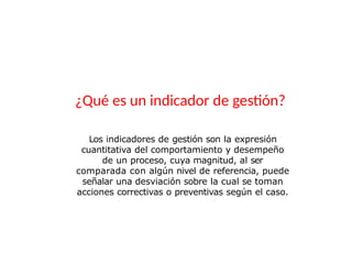 ¿Qué es un indicador de gestión?
Los indicadores de gestión son la expresión
cuantitativa del comportamiento y desempeño
de un proceso, cuya magnitud, al ser
comparada con algún nivel de referencia, puede
señalar una desviación sobre la cual se toman
acciones correctivas o preventivas según el caso.
 