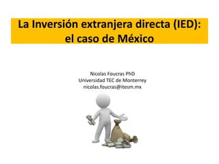 La Inversión extranjera directa (IED): 
el caso de México 
Nicolas Foucras PhD 
Universidad TEC de Monterrey 
nicolas.foucras@itesm.mx 
 
