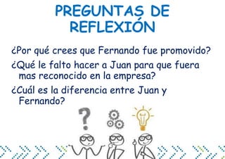 PREGUNTAS DE
REFLEXIÓN
¿Por qué crees que Fernando fue promovido?
¿Qué le falto hacer a Juan para que fuera
mas reconocido en la empresa?
¿Cuál es la diferencia entre Juan y
Fernando?