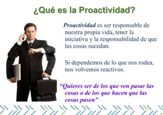 ¿Qué es la Proactividad?
Proactividad es ser responsable de
nuestra propia vida, tener la
iniciativa y la responsabilidad de que
las cosas sucedan.
Si dependemos de lo que nos rodea,
nos volvemos reactivos.
“Quieres ser de los que ven pasar las
cosas o de los que hacen que las
cosas pasen”