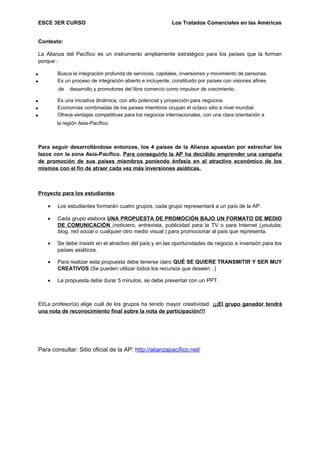 ESCE 3ER CURSO Los Tratados Comerciales en las Américas
Contexto:
La Alianza del Pacífico es un instrumento ampliamente estratégico para los países que la forman
porque :
• Busca la integración profunda de servicios, capitales, inversiones y movimiento de personas.
• Es un proceso de integración abierto e incluyente, constituido por países con visiones afines
de desarrollo y promotores del libre comercio como impulsor de crecimiento.
• Es una iniciativa dinámica, con alto potencial y proyección para negocios.
• Economías combinadas de los países miembros ocupan el octavo sitio a nivel mundial.
• Ofrece ventajas competitivas para los negocios internacionales, con una clara orientación a
la región Asia-Pacífico.
Para seguir desarrollándose entonces, los 4 países de la Alianza apuestan por estrechar los
lazos con la zona Asia-Pacífico. Para conseguirlo la AP ha decidido emprender una campaña
de promoción de sus países miembros poniendo énfasis en el atractivo económico de los
mismos con el fin de atraer cada vez más inversiones asiáticas.
Proyecto para los estudiantes
• Los estudiantes formarán cuatro grupos, cada grupo representará a un país de la AP.
• Cada grupo elabora UNA PROPUESTA DE PROMOCIÓN BAJO UN FORMATO DE MEDIO
DE COMUNICACIÓN (noticiero, entrevista, publicidad para la TV o para Internet (youtube,
blog, red social o cualquier otro medio visual ) para promocionar al país que representa.
• Se debe insistir en el atractivo del país y en las oportunidades de negocio e inversión para los
países asiáticos.
• Para realizar esta propuesta debe tenerse claro QUÉ SE QUIERE TRANSMITIR Y SER MUY
CREATIVOS (Se pueden utilizar todos los recursos que deseen ..)
• La propuesta debe durar 5 minutos, se debe presentar con un PPT.
El/La profesor(a) elige cuál de los grupos ha tenido mayor creatividad. ¡¡¡El grupo ganador tendrá
una nota de reconocimiento final sobre la nota de participación!!!
Para consultar: Sitio oficial de la AP: http://alianzapacifico.net/
 