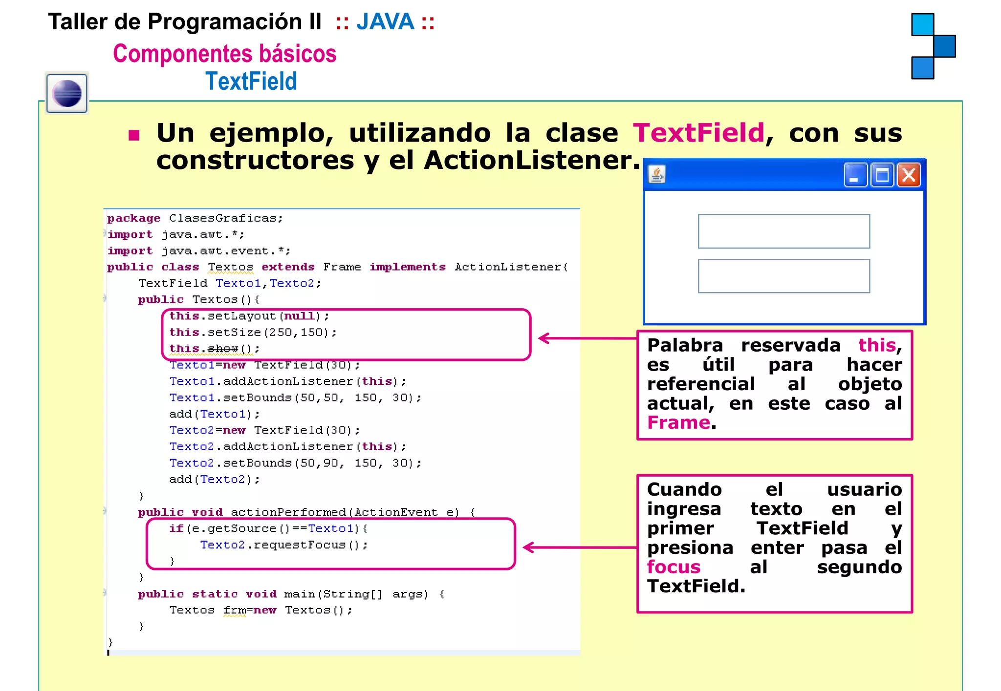 Taller de Programación II :: JAVA ::
      Componentes básicos
             TextField

          Un ejemplo, utilizando la clase TextField, con sus
          constructores y el ActionListener.




                                          Palabra reservada this
                                                             this,
                                          es    útil  para  hacer
                                          referencial   al objeto
                                          actual, en este caso al
                                          Frame.


                                          Cuando       el    usuario
                                          ingresa
                                            g        texto   en   el
                                          primer      TextField    y
                                          presiona enter pasa el
                                          focus      al     segundo
                                          TextField.
 