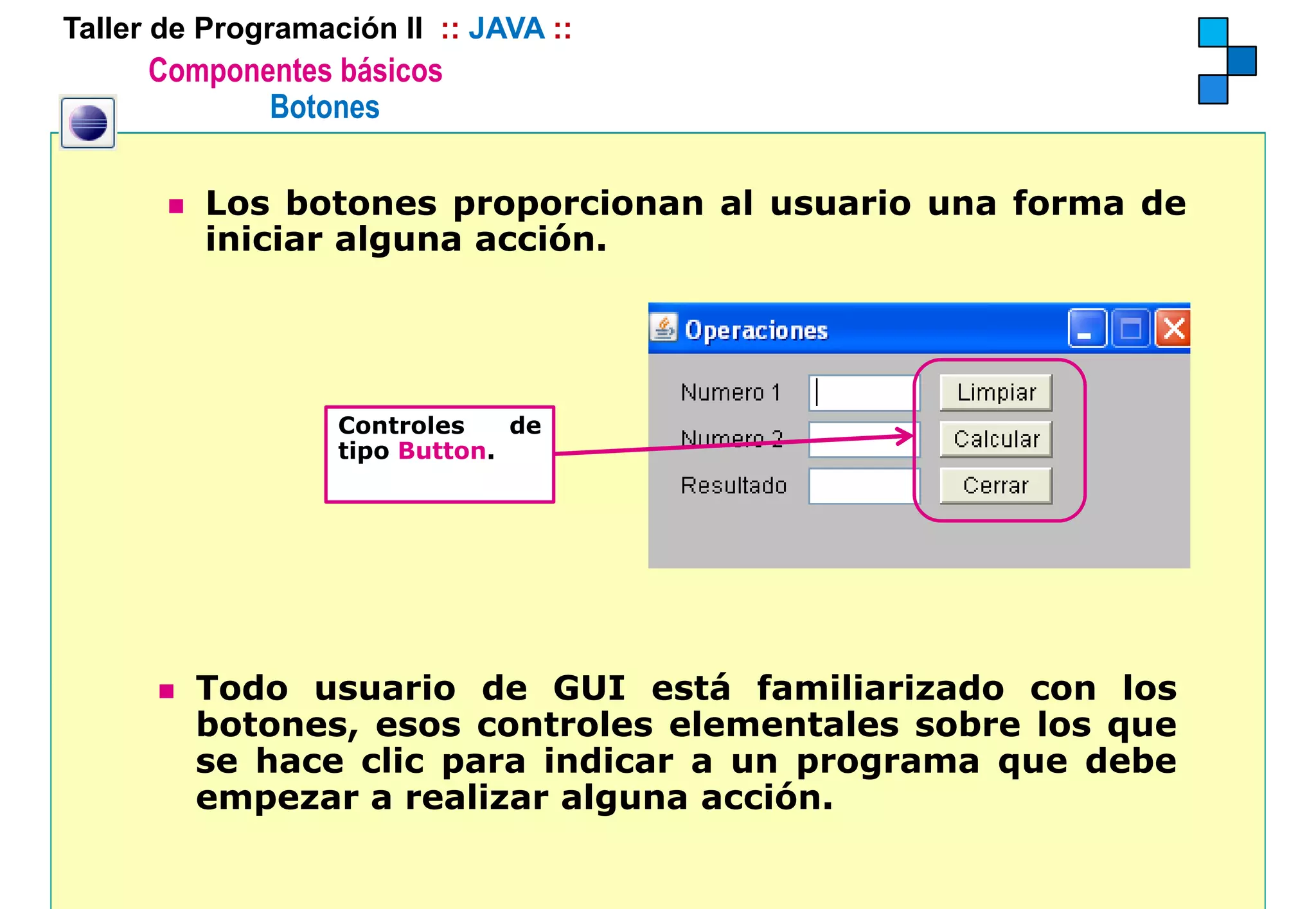 Taller de Programación II :: JAVA ::
      Componentes básicos
             Botones

          Los botones proporcionan al usuario una forma de
          iniciar alguna acción.
          i i i    l        ió




                   Controles    de
                   tipo Button.




         Todo usuario de GUI está familiarizado con los
         botones, esos controles elementales sobre los que
         se hace clic para indicar a un programa que debe
         empezar a realizar alguna acción
                                   acción.
 