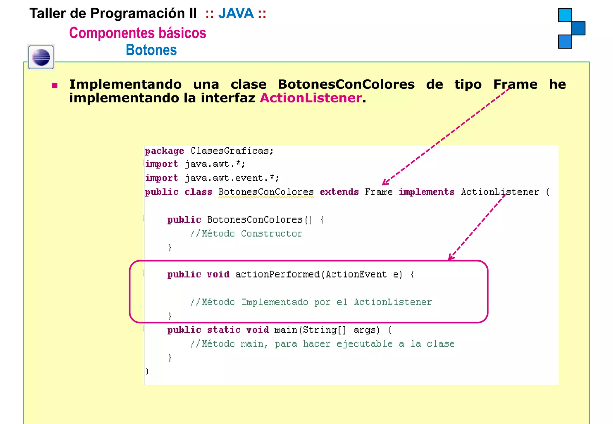Taller de Programación II :: JAVA ::
      Componentes básicos
             Botones

      Implementando una clase BotonesConColores de tipo Frame he
      implementando la interfaz ActionListener.
 