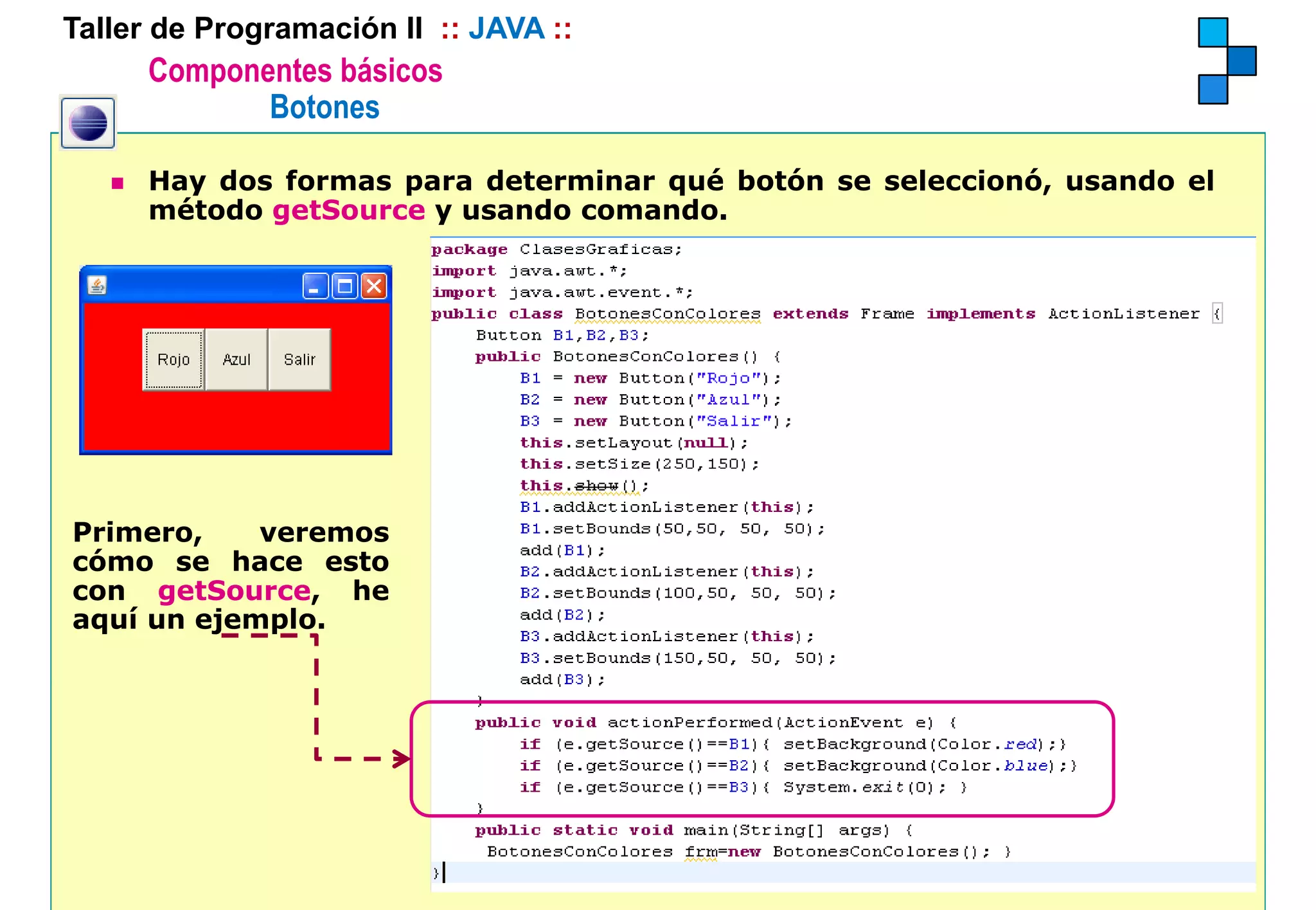 Taller de Programación II :: JAVA ::
      Componentes básicos
             Botones

      Hay dos formas para determinar qué botón se seleccionó, usando el
      método getSource y usando comando.




Primero,    veremos
cómo se hace esto
con getSource, he
aquí un ejemplo.
 