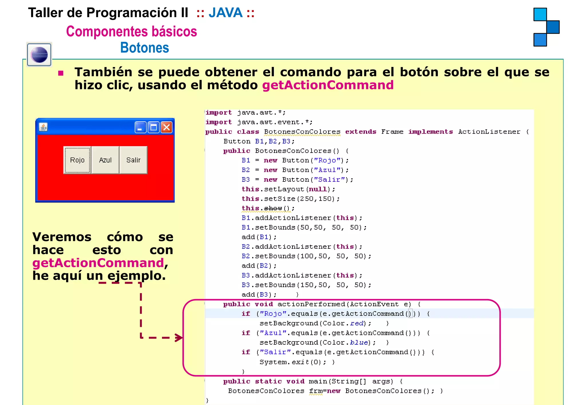 Taller de Programación II :: JAVA ::
      Componentes básicos
             Botones
       También se puede obtener el comando para el botón sobre el que se
       hizo clic, usando el método getActionCommand




Veremos cómo se
hace     esto   con
getActionCommand,
he aquí un ejemplo.
 