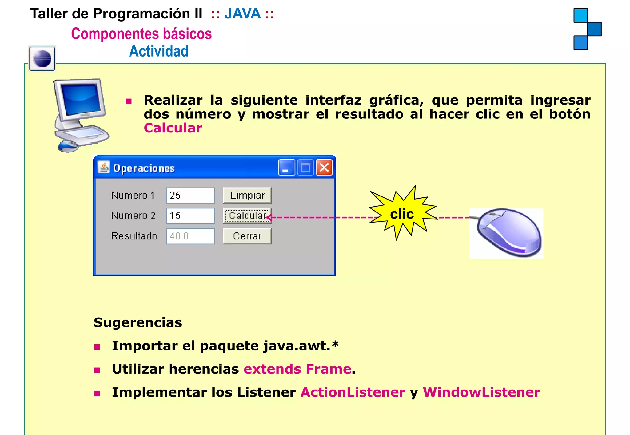 Taller de Programación II :: JAVA ::
      Componentes básicos
             Actividad

                Realizar la siguiente interfaz gráfica, que permita ingresar
                dos número y mostrar el resultado al hacer clic en el botón
                      ú                                                   ó
                Calcular




                                                 clic




         Sugerencias
            Importar el paquete java.awt.*
            Utilizar herencias extends Frame.
            Implementar los Listener ActionListener y WindowListener
 