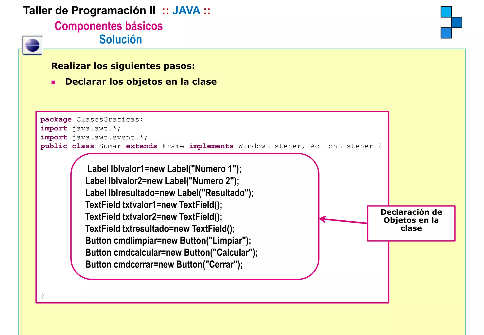 Taller de Programación II :: JAVA ::
       Componentes básicos
              Solución

       Realizar los siguientes pasos:
         Declarar los objetos en la clase



   package ClasesGraficas;
   import java.awt.*;
   import java.awt.event.*;
   public class Sumar extends Frame implements WindowListener, ActionListener {


              Label lblvalor1=new Label( Numero 1");
                                    Label("Numero 1 );
              Label lblvalor2=new Label("Numero 2");
              Label lblresultado=new Label("Resultado");
              TextField txtvalor1=new TextField();
                                               ();
                                                                              Declaración de
                                                                              D l      ió d
              TextField txtvalor2=new TextField();                             Objetos en la
              TextField txtresultado=new TextField();                              clase
              Button cmdlimpiar=new Button("Limpiar");
              Button cmdcalcular=new Button("Calcular");
                                        Button( Calcular );
              Button cmdcerrar=new Button("Cerrar");

   }
 
