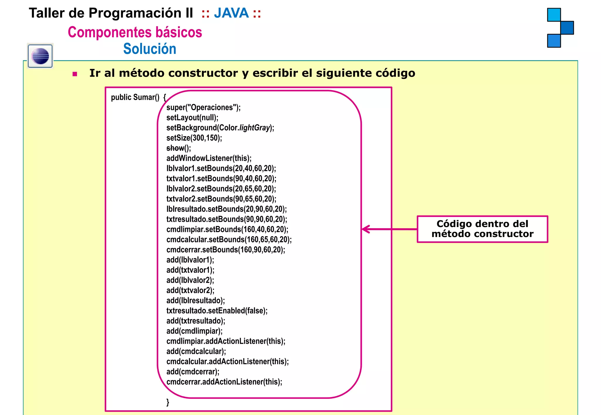 Taller de Programación II :: JAVA ::
      Componentes básicos
             Solución
         Ir al método constructor y escribir el siguiente código

            public Sumar() {
                               super("Operaciones");
                               setLayout(null);
                               setBackground(Color.lightGray);
                               setSize(300,150);
                               show();
                               addWindowListener(this);
                                ddWi d Li t       (thi )
                               lblvalor1.setBounds(20,40,60,20);
                               txtvalor1.setBounds(90,40,60,20);
                               lblvalor2.setBounds(20,65,60,20);
                               txtvalor2.setBounds(90,65,60,20);
                               lblresultado.setBounds(20,90,60,20);
                               lblresultado setBounds(20 90 60 20);
                               txtresultado.setBounds(90,90,60,20);
                                                                       Código dentro del
                               cmdlimpiar.setBounds(160,40,60,20);
                                                                      método constructor
                               cmdcalcular.setBounds(160,65,60,20);
                               cmdcerrar.setBounds(160,90,60,20);
                               add(lblvalor1);
                               add(txtvalor1);
                               add(lblvalor2);
                               add(txtvalor2);
                               add(lblresultado);
                               txtresultado.setEnabled(false);
                               txtresultado setEnabled(false);
                               add(txtresultado);
                               add(cmdlimpiar);
                               cmdlimpiar.addActionListener(this);
                               add(cmdcalcular);
                               cmdcalcular.addActionListener(this);
                               add(cmdcerrar);
                               cmdcerrar.addActionListener(this);

                               }
 
