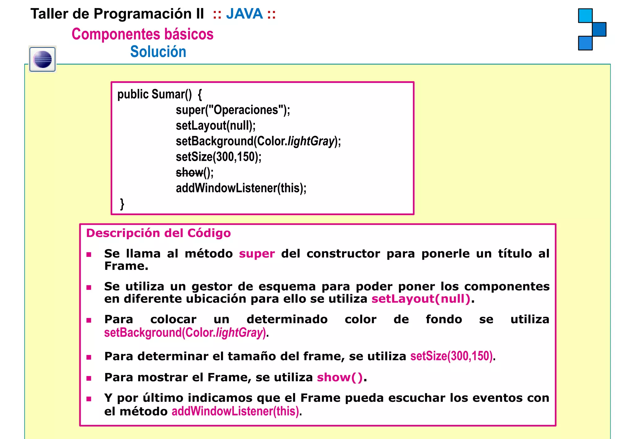 Taller de Programación II :: JAVA ::
      Componentes básicos
             Solución

            public Sumar() {
                      super( Operaciones );
                      super("Operaciones");
                      setLayout(null);
                      setBackground(Color.lightGray);
                      setSize(300,150);
                      show();
                      addWindowListener(this);
            }

        Descripción del Código
          Se llama al método super del constructor para ponerle un título al
          Frame.
          Se utiliza un gestor de esquema para poder poner los componentes
          en diferente ubicación para ello se utiliza setLayout(null).
          Para    colocar     un    determinado         color   de   fondo   se   utiliza
          setBackground(Color.lightGray).
            tB k      d(C l li htG )
          Para determinar el tamaño del frame, se utiliza setSize(300,150).
          Para mostrar el Frame, se utiliza show().
          Y por último indicamos que el Frame pueda escuchar los eventos con
          el método addWindowListener(this).
 