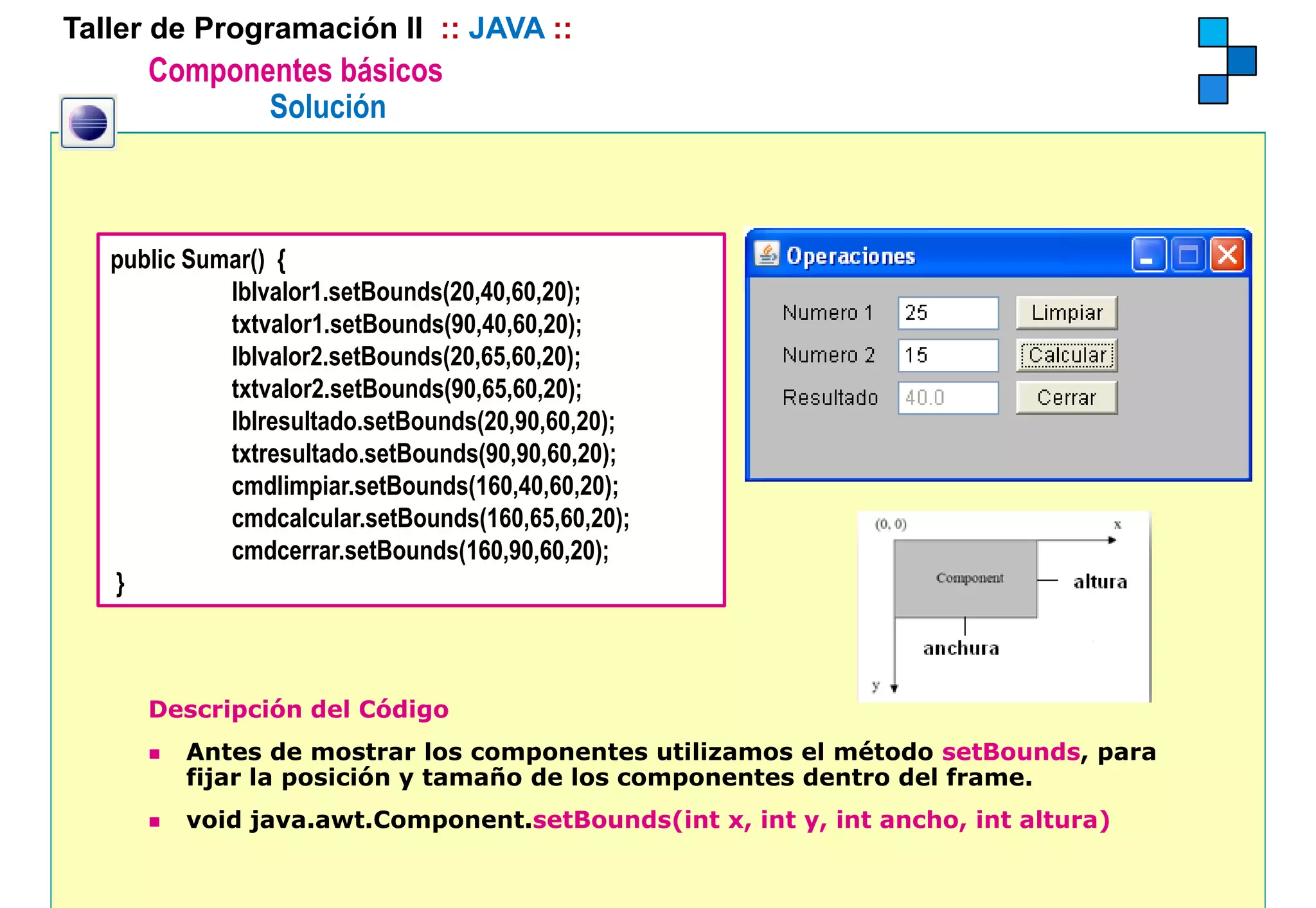 Taller de Programación II :: JAVA ::
      Componentes básicos
             Solución



   public Sumar() {
             lblvalor1.setBounds(20,40,60,20);
             txtvalor1.setBounds(90,40,60,20);
             lblvalor2.setBounds(20,65,60,20);
             txtvalor2.setBounds(90,65,60,20);
             lblresultado.setBounds(20,90,60,20);
             txtresultado.setBounds(90,90,60,20);
             txtresultado setBounds(90 90 60 20);
             cmdlimpiar.setBounds(160,40,60,20);
             cmdcalcular.setBounds(160,65,60,20);
             cmdcerrar.setBounds(160,90,60,20);
   }



      Descripción del Código
         Antes de mostrar los componentes utilizamos el método setBounds, para
         fijar la posición y tamaño de los componentes dentro del frame.
         void java.awt.Component.setBounds(int x, int y, int ancho, int altura)
 