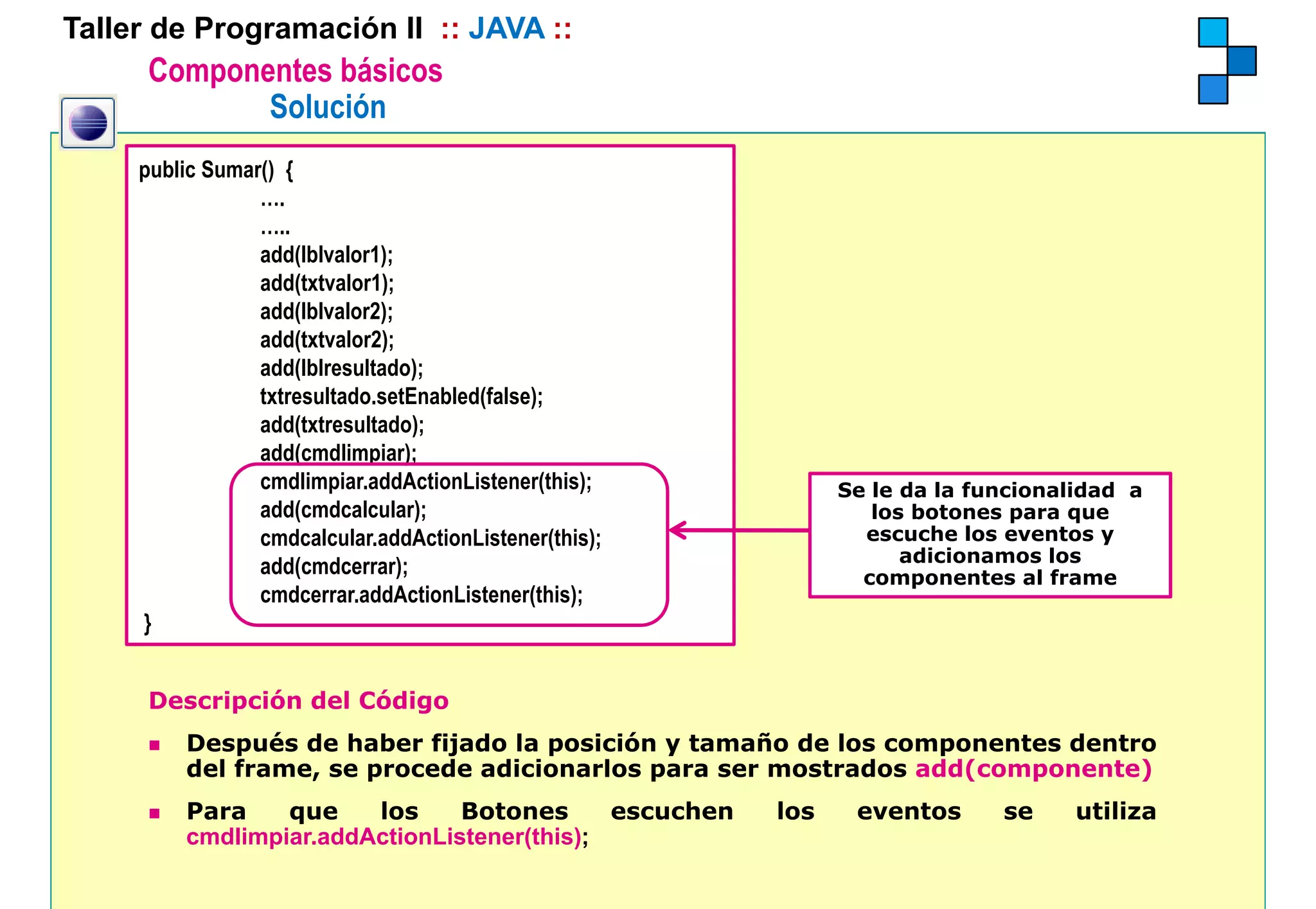 Taller de Programación II :: JAVA ::
      Componentes básicos
             Solución
     public Sumar() {
                 ….
                 …..
                 add(lblvalor1);
                 add(txtvalor1);
                 add(lblvalor2);
                 add(txtvalor2);
                 add(lblresultado);
                 txtresultado.setEnabled(false);
                 add(txtresultado);
                 add(cmdlimpiar);
                 cmdlimpiar.addActionListener(this);          Se le da la funcionalidad a
                 add(cmdcalcular);                               los botones para que
                 cmdcalcular.addActionListener(this);           escuche los eventos y
                                                                    adicionamos los
                 add(cmdcerrar);                                componentes al frame
                 cmdcerrar.addActionListener(this);
     }


      Descripción del Código
         Después de haber fijado la posición y tamaño de los componentes dentro
         del frame, se procede adicionarlos para ser mostrados add(componente)
         Para    que    los     Botones      escuchen   los    eventos      se     utiliza
         cmdlimpiar.addActionListener(this);
 