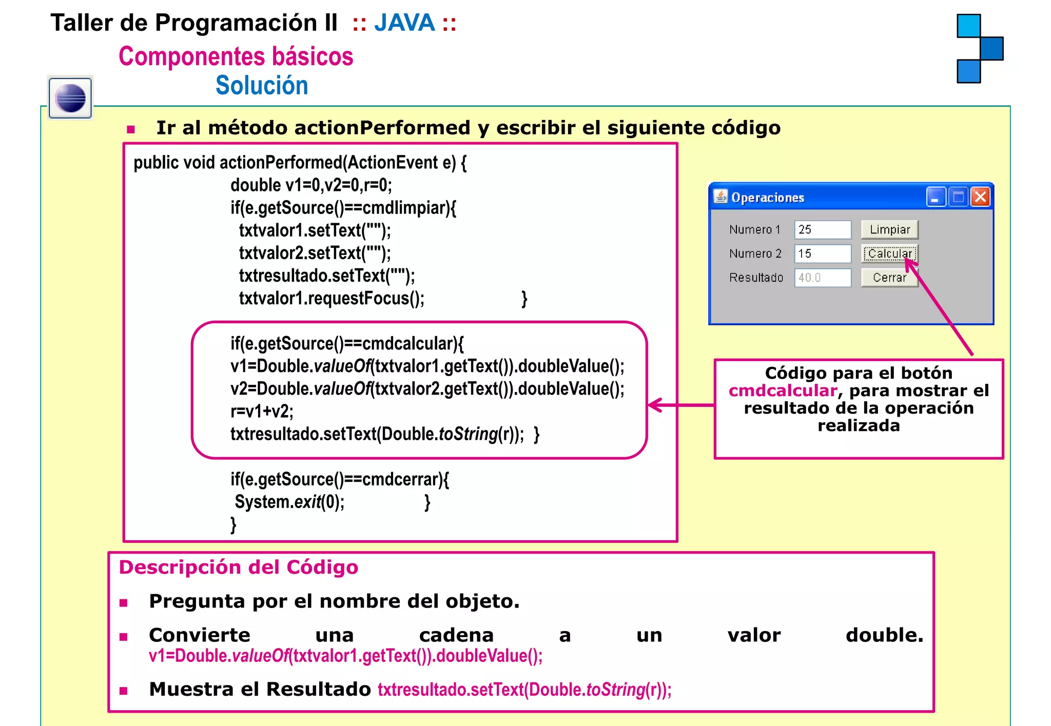 Taller de Programación II :: JAVA ::
      Componentes básicos
             Solución
         Ir al método actionPerformed y escribir el siguiente código
       public void actionPerformed(ActionEvent e) {
                    double 1 0 2 0 0
                    d bl v1=0,v2=0,r=0;
                    if(e.getSource()==cmdlimpiar){
                      txtvalor1.setText("");
                      txtvalor2.setText("");
                      txtresultado.setText("");
                      txtresultado setText("");
                      txtvalor1.requestFocus();           }

                   if(e.getSource()==cmdcalcular){
                   v1=Double.valueOf(txtvalor1.getText()).doubleValue();
                   v1=Double valueOf(txtvalor1 getText()) doubleValue();           Código para el botón
                   v2=Double.valueOf(txtvalor2.getText()).doubleValue();        cmdcalcular, para mostrar el
                   r=v1+v2;                                                      resultado de la operación
                                                                                         realizada
                   txtresultado.setText(Double.toString(r)); }

                   if(e.getSource()==cmdcerrar){
                    System.exit(0);         }
                   }

      Descripción del Código
         Pregunta por el nombre del objeto.
         Convierte            una            cadena            a           un   valor       double.
                                                                                            double
         v1=Double.valueOf(txtvalor1.getText()).doubleValue();
         Muestra el Resultado txtresultado.setText(Double.toString(r));
 