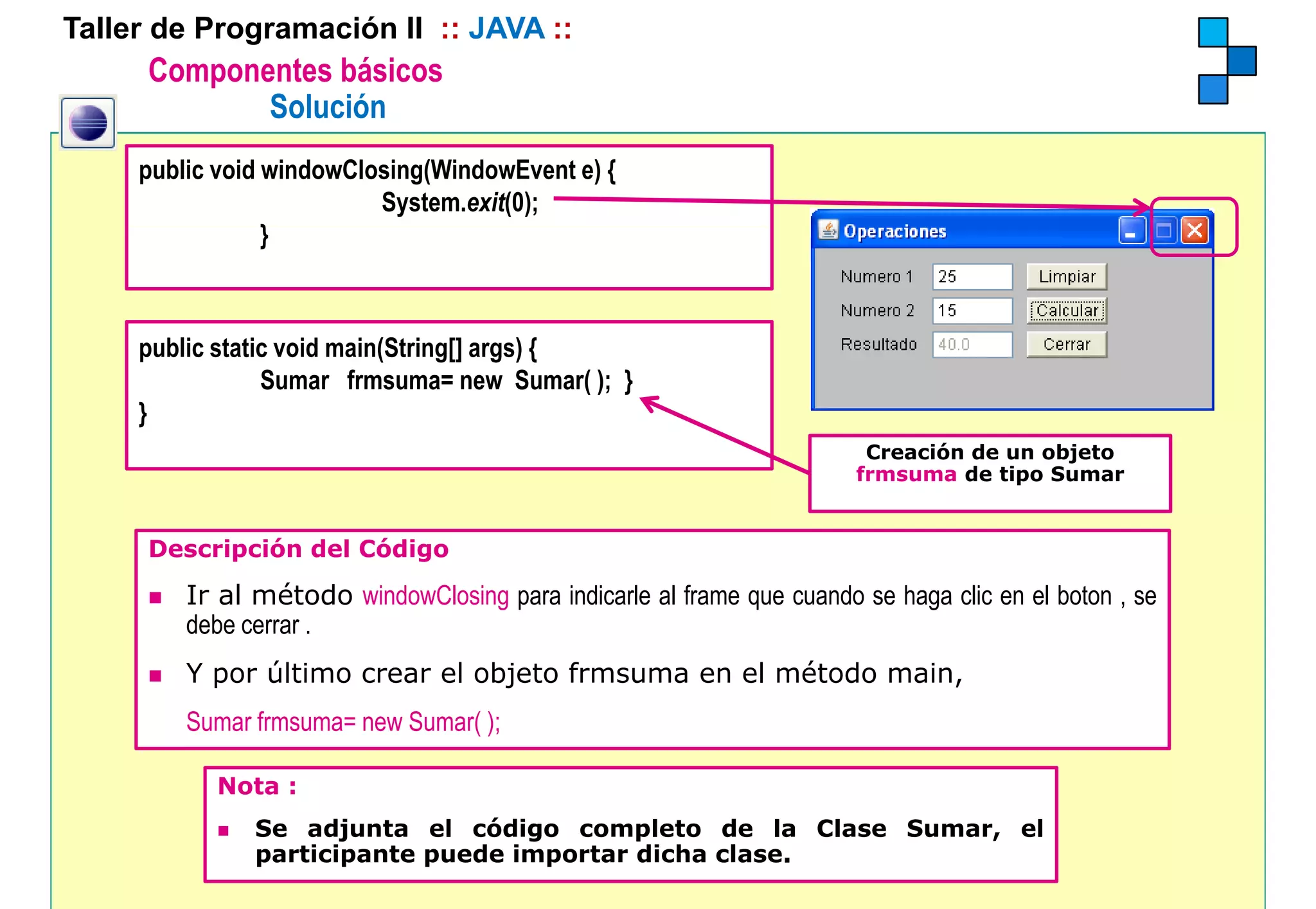 Taller de Programación II :: JAVA ::
      Componentes básicos
             Solución
     public void windowClosing(WindowEvent e) {
                          System.exit(0);
                 }



     public static void main(String[] args) {
       bli t ti      id i (St i []        )
                 Sumar frmsuma= new Sumar( ); }
     }
                                                                        Creación de un objeto
                                                                       frmsuma de tipo Sumar


      Descripción del Código

         Ir al método windowClosing para indicarle al frame que cuando se haga clic en el boton , se
         debe cerrar .
         Y por último crear el objeto frmsuma en el método main,
         Sumar frmsuma= new Sumar( );

           Nota :
               Se adjunta el código completo de la Clase Sumar, el
               participante puede importar dicha clase.
 