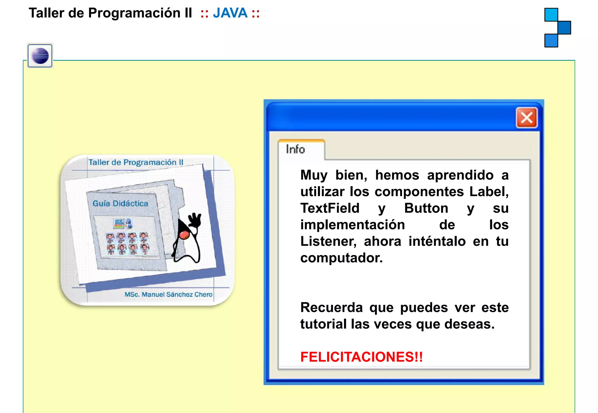 Taller de Programación II :: JAVA ::




                                       Muy bien, hemos aprendido a
                                       utilizar los componentes Label,
                                       TextField y Button y su
                                       implementación       de     los
                                       Listener, ahora inténtalo en tu
                                       computador.
                                       computador


                                       Recuerda que puedes ver este
                                       tutorial las veces que deseas.

                                       FELICITACIONES!!
                                           C   CO S
 