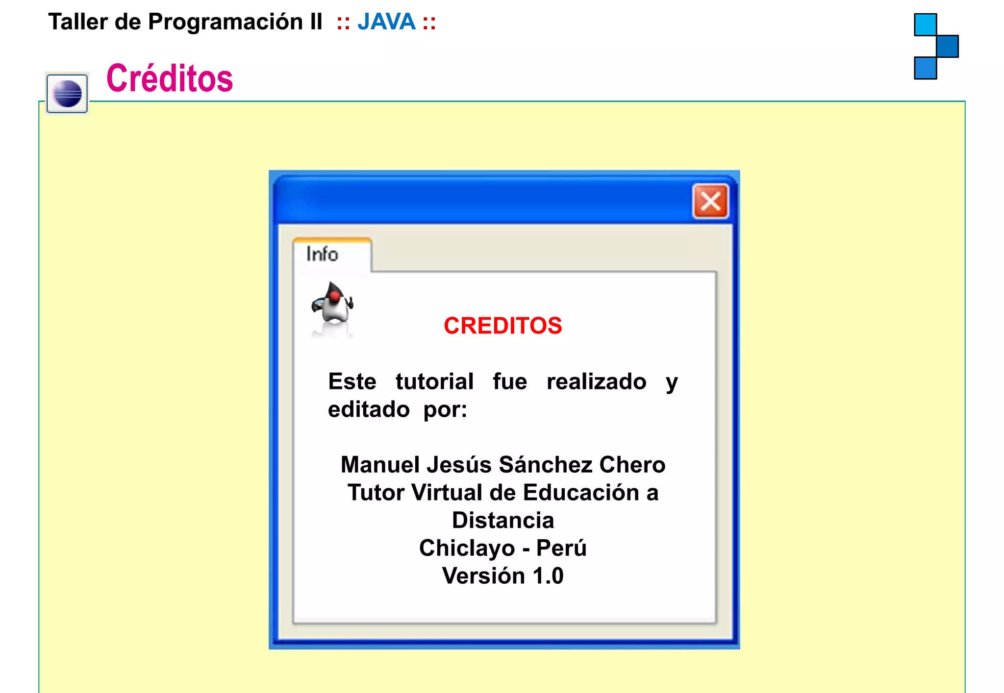 Taller de Programación II :: JAVA ::

     Créditos




                                       CREDITOS

                         Este tutorial fue realizado y
                         editado por:

                           Manuel Jesús Sánchez Chero
                           Tutor Virtual de Educación a
                                     Distancia
                                  Chiclayo - Perú
                                    Versión 1.0
 