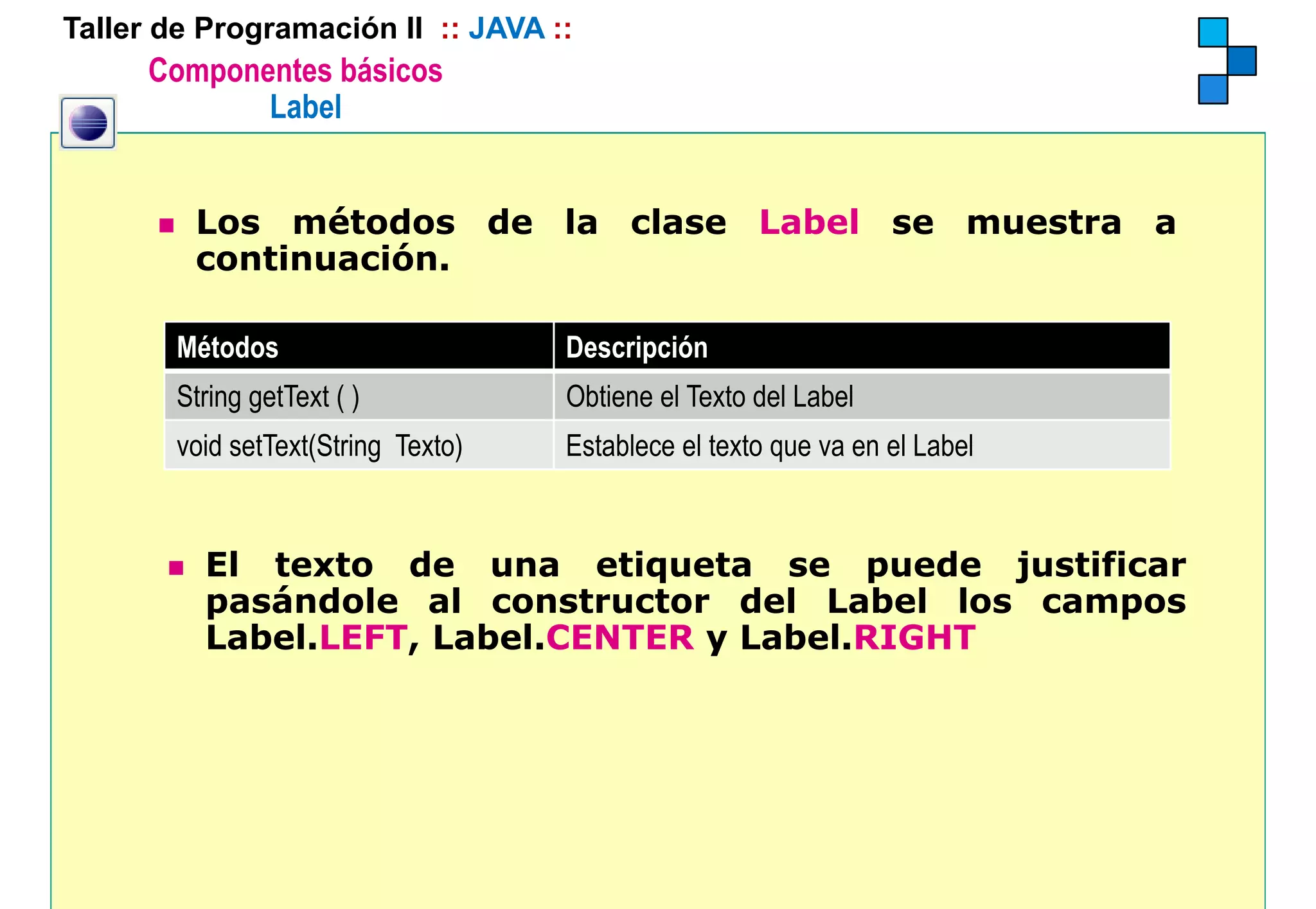 Taller de Programación II :: JAVA ::
      Componentes básicos
             Label


         Los métodos de la clase Label se muestra a
         continuación.

        Métodos
        Mét d                        Descripción
                                     D    i ió
        String getText ( )           Obtiene el Texto del Label
        void setText(String Texto)   Establece el texto que va en el Label


          El texto de una etiqueta se puede justificar
          pasándole al constructor del Label los campos
          Label.LEFT, Label.CENTER y Label.RIGHT
 
