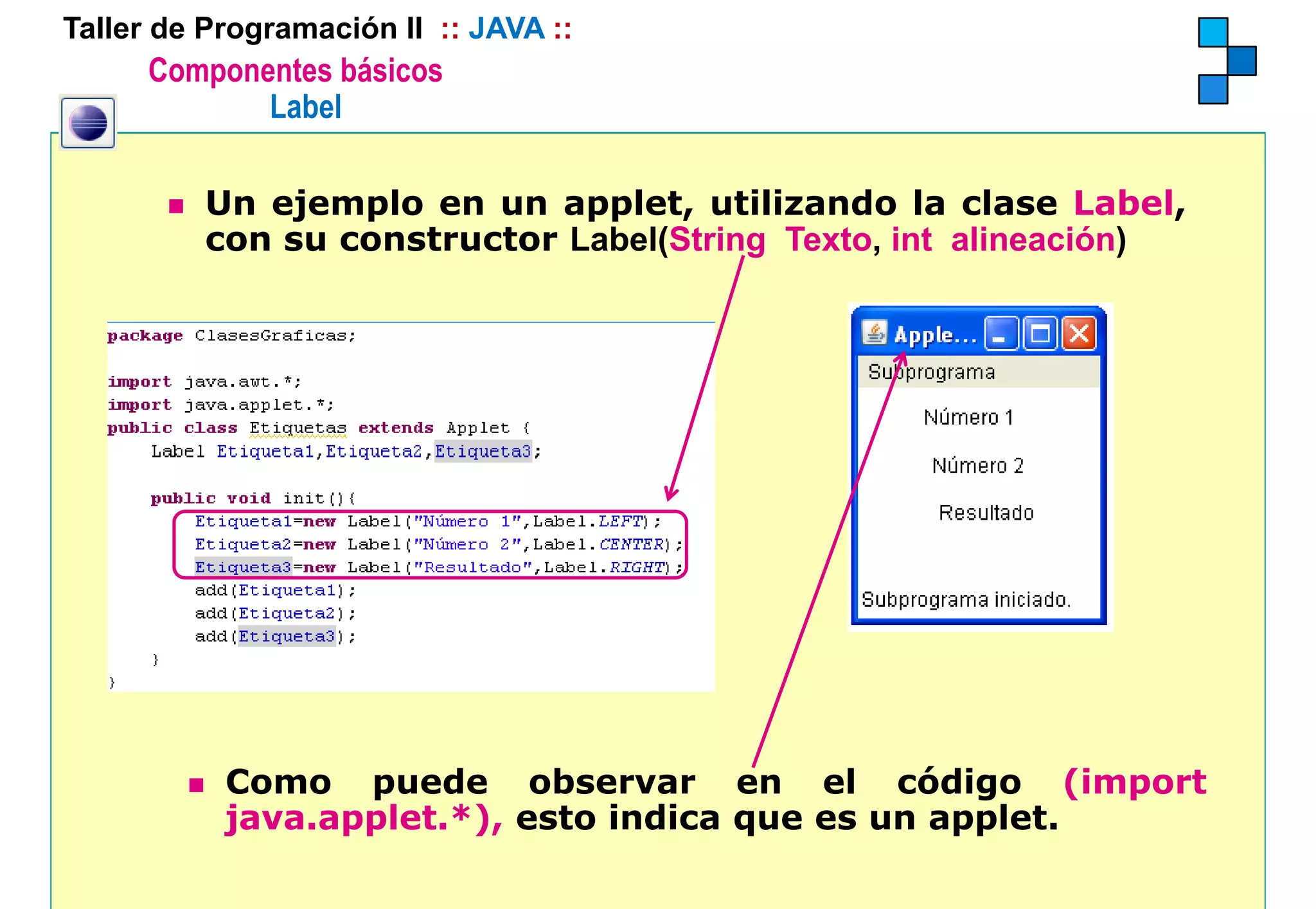 Taller de Programación II :: JAVA ::
      Componentes básicos
             Label

          Un ejemplo en un applet, utilizando la clase Label,
          con su constructor L b l(S i
                             Label(String T
                                          Texto, i alineación)
                                                 int li   ió )




           Como puede observar en el código (import
                  p                                g     ( p
           java.applet.*), esto indica que es un applet.
 