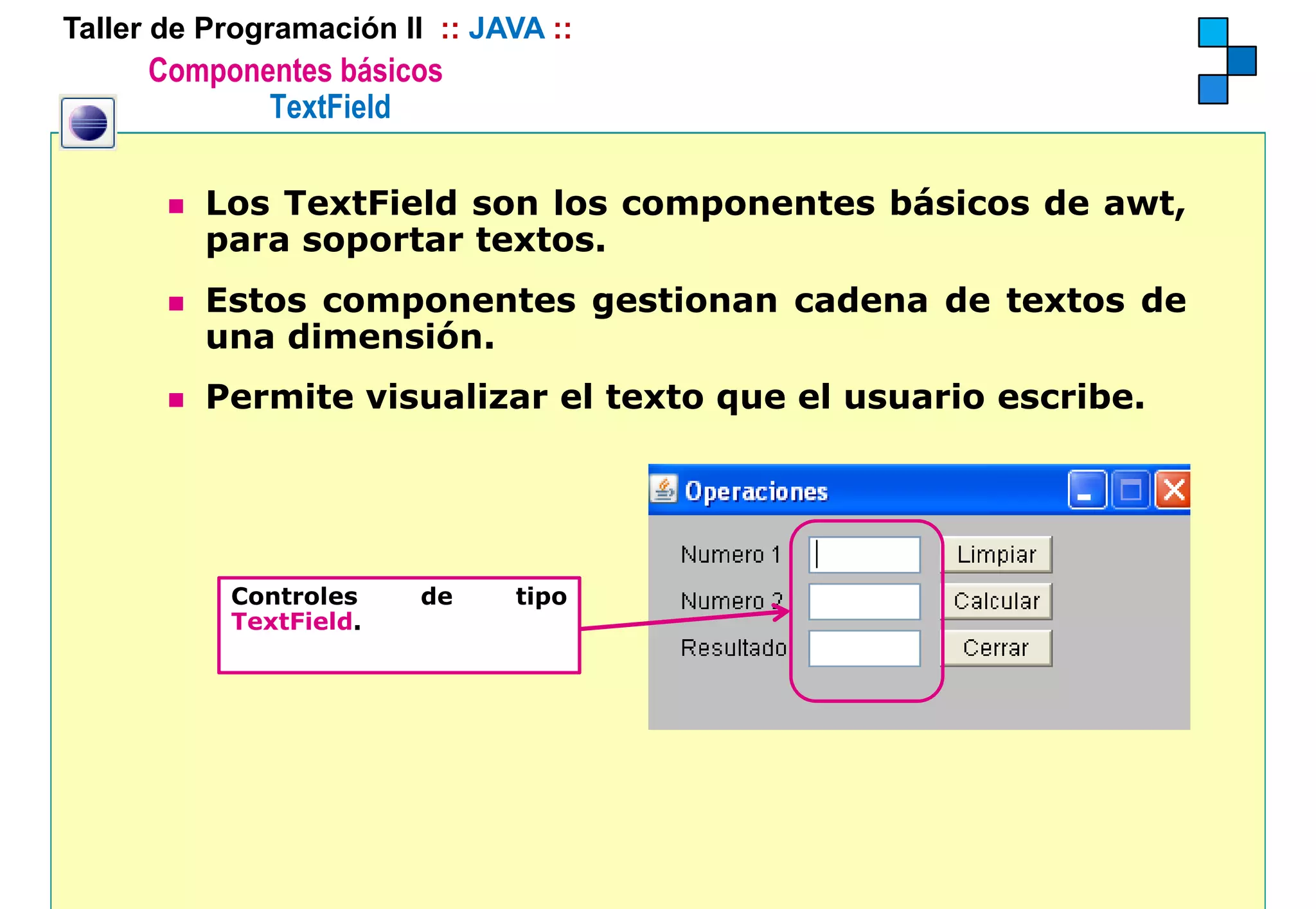 Taller de Programación II :: JAVA ::
      Componentes básicos
             TextField

          Los TextField son los componentes básicos de awt,
          para soportar textos.
          Estos componentes gestionan cadena de textos de
          una dimensión
              dimensión.
          Permite visualizar el texto que el usuario escribe.




           Controles     de    tipo
           TextField.
 