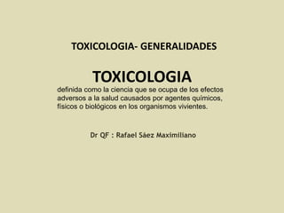 Dr QF : Rafael Sáez Maximiliano
TOXICOLOGIA- GENERALIDADES
TOXICOLOGIA
definida como la ciencia que se ocupa de los efectos
adversos a la salud causados por agentes químicos,
físicos o biológicos en los organismos vivientes.
 