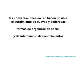las conversaciones en red hacen posible  el surgimiento de nuevas y poderosas formas de organización social  y de intercambio de conocimientos http:// www.tremendo.com / cluetrain /   