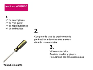 Medir en YOUTUBE 1. Nº de suscriptores Nº de “me gusta” Nº de reproducciones Nº de embebidos 2.   Comparar la tasa de crecimiento de parámetros anteriores mes a mes o durante una campaña 3. Videos más vistos Analizar edades y género Popularidad por zona geográgica Youtube insights 