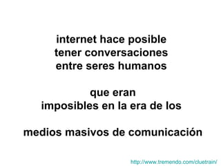 internet hace posible  tener conversaciones  entre seres humanos  que eran imposibles en la era de los  medios masivos de comunicación http:// www.tremendo.com / cluetrain /   