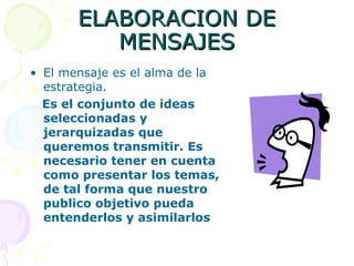 ELABORACION DE MENSAJES El mensaje es el alma de la estrategia. Es el conjunto de ideas seleccionadas y jerarquizadas que queremos transmitir. Es necesario tener en cuenta como presentar los temas, de tal forma que nuestro publico objetivo pueda entenderlos y asimilarlos 