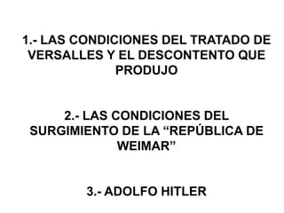 1.- LAS CONDICIONES DEL TRATADO DE 
VERSALLES Y EL DESCONTENTO QUE 
PRODUJO 
2.- LAS CONDICIONES DEL 
SURGIMIENTO DE LA “REPÚBLICA DE 
WEIMAR” 
3.- ADOLFO HITLER 
 