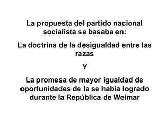La propuesta del partido nacional 
socialista se basaba en: 
La doctrina de la desigualdad entre las 
razas 
Y 
La promesa de mayor igualdad de 
oportunidades de la se había logrado 
durante la República de Weimar 
 