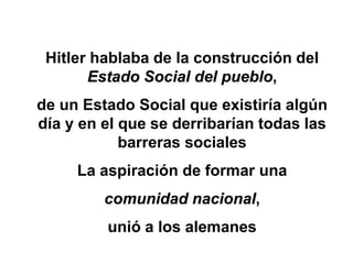 Hitler hablaba de la construcción del 
Estado Social del pueblo, 
de un Estado Social que existiría algún 
día y en el que se derribarían todas las 
barreras sociales 
La aspiración de formar una 
comunidad nacional, 
unió a los alemanes 
 
