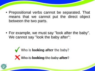 ● Prepositional verbs cannot be separated. That
means that we cannot put the direct object
between the two parts.
● For example, we must say "look after the baby".
We cannot say "look the baby after":