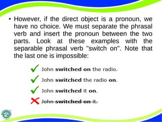 ● However, if the direct object is a pronoun, we
have no choice. We must separate the phrasal
verb and insert the pronoun between the two
parts. Look at these examples with the
separable phrasal verb "switch on". Note that
the last one is impossible: