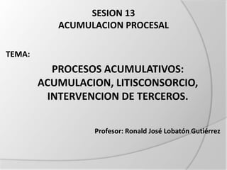 SESION 13
ACUMULACION PROCESAL
TEMA:
PROCESOS ACUMULATIVOS:
ACUMULACION, LITISCONSORCIO,
INTERVENCION DE TERCEROS.
Profesor: Ronald José Lobatón Gutiérrez
 