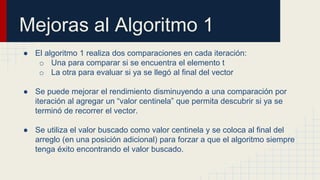Mejoras al Algoritmo 1
● El algoritmo 1 realiza dos comparaciones en cada iteración:
o Una para comparar si se encuentra el elemento t
o La otra para evaluar si ya se llegó al final del vector
● Se puede mejorar el rendimiento disminuyendo a una comparación por
iteración al agregar un “valor centinela” que permita descubrir si ya se
terminó de recorrer el vector.
● Se utiliza el valor buscado como valor centinela y se coloca al final del
arreglo (en una posición adicional) para forzar a que el algoritmo siempre
tenga éxito encontrando el valor buscado.
 