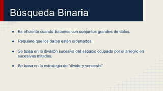 Búsqueda Binaria
● Es eficiente cuando tratamos con conjuntos grandes de datos.
● Requiere que los datos estén ordenados.
● Se basa en la división sucesiva del espacio ocupado por el arreglo en
sucesivas mitades.
● Se basa en la estrategia de “divide y vencerás”
 