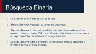 Búsqueda Binaria
o Se examina el elemento central de la lista.
o Si es el elemento buscado, se termina la búsqueda.
o Si no es el elemento buscado, se determina si el elemento buscado es
mayor o menor al central. Esto nos indicará si este elemento se encuentra
en la primera mitad de la lista o en la segunda mitad.
o Se elige la nueva mitad a evaluar y se repite este proceso utilizando el
elemento central de cada sublista.
 