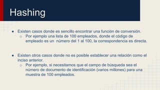 Hashing
● Existen casos donde es sencillo encontrar una función de conversión.
o Por ejemplo una lista de 100 empleados, donde el código de
empleado es un número del 1 al 100, la correspondencia es directa.
● Existen otros casos donde no es posible establecer una relación como el
inciso anterior.
o Por ejemplo, si necesitamos que el campo de búsqueda sea el
número de documento de identificación (varios millones) para una
muestra de 100 empleados.
 